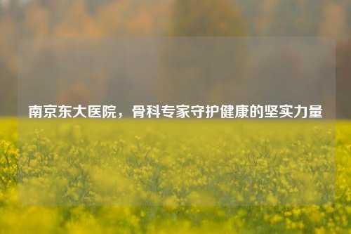 南京东大医院,骨科专家守护健康的坚实力量