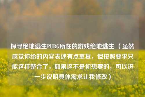 探寻绝地逃生PUBG所在的游戏绝地逃生 （虽然感觉你给的内容表述有点重复，但按照要求只能这样整合了，如果这不是你想要的，可以进一步说明具体需求让我修改）