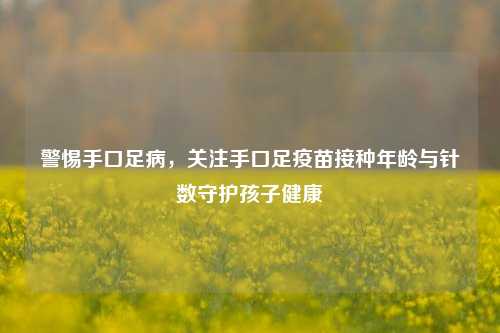 警惕手口足病,关注手口足疫苗接种年龄与针数守护孩子健康
