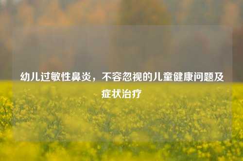 幼儿过敏性鼻炎,不容忽视的儿童健康问题及症状治疗