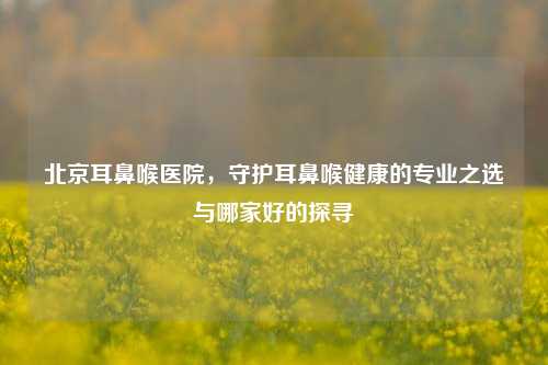 北京耳鼻喉医院,守护耳鼻喉健康的专业之选与哪家好的探寻