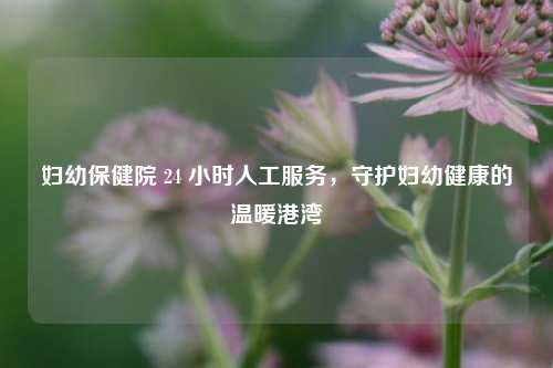 妇幼保健院 24 小时人工服务,守护妇幼健康的温暖港湾