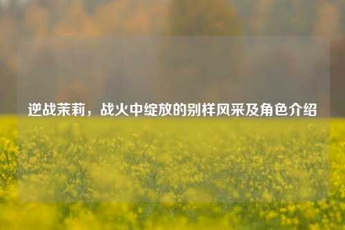逆战茉莉,战火中绽放的别样风采及角色介绍
