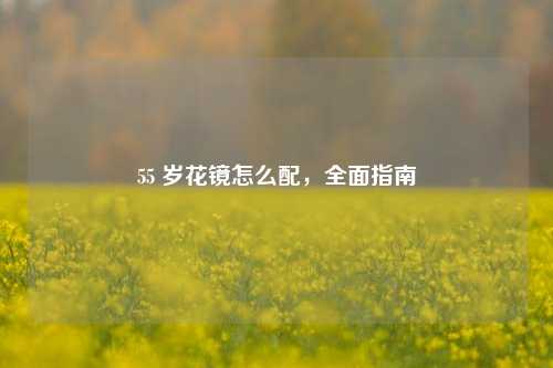 55 岁花镜怎么配，全面指南