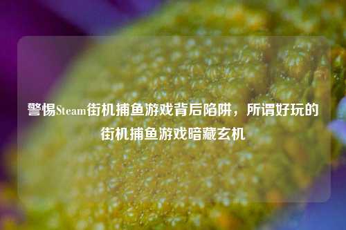 警惕Steam街机捕鱼游戏背后陷阱，所谓好玩的街机捕鱼游戏暗藏玄机