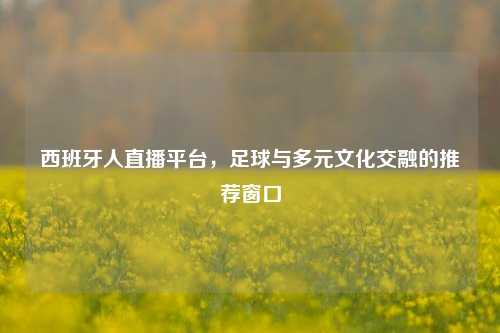 西班牙人直播平台,足球与多元文化交融的推荐窗口