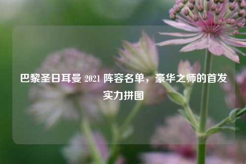 巴黎圣日耳曼 2021 阵容名单,豪华之师的首发实力拼图