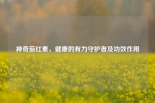 神奇茄红素,健康的有力守护者及功效作用