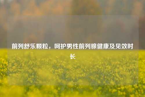 前列舒乐颗粒,呵护男性前列腺健康及见效时长