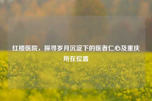 红楼医院,探寻岁月沉淀下的医者仁心及重庆所在位置