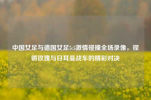 中国女足与德国女足5:5***碰撞全场录像,铿锵玫瑰与日耳曼战车的精彩对决
