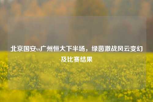 北京国安vs广州恒大下半场,绿茵激战风云变幻及比赛结果