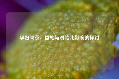 孕妇喝茶,益处与对胎儿影响的探讨