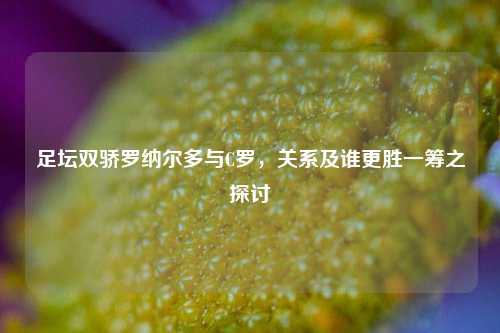足坛双骄罗纳尔多与C罗,关系及谁更胜一筹之探讨