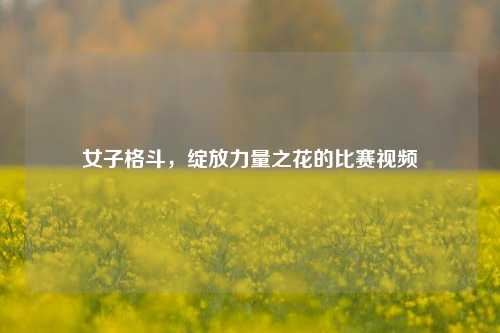 女子格斗,绽放力量之花的比赛视频
