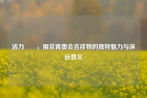 活力砳砳,南京青奥会吉祥物的独特魅力与深远意义