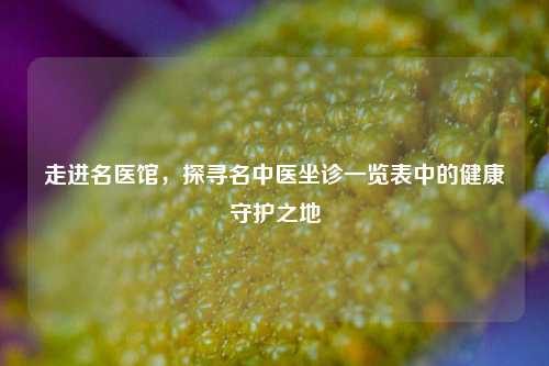走进名医馆,探寻名中医坐诊一览表中的健康守护之地