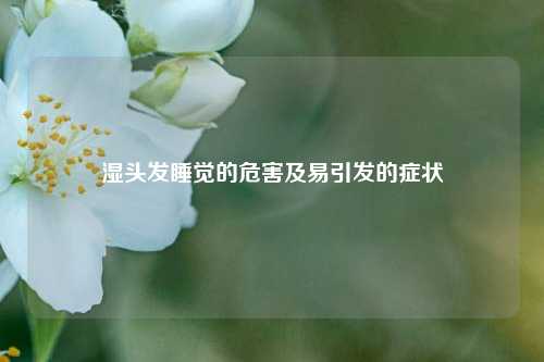 湿头发睡觉的危害及易引发的症状