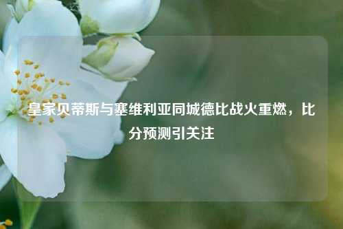 皇家贝蒂斯与塞维利亚同城德比战火重燃,比分预测引关注