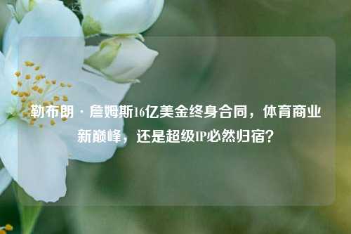 勒布朗·詹姆斯16亿美金终身合同,体育商业新巅峰,还是超级IP必然归宿?