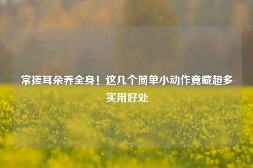 常搓耳朵养全身!这几个简单小动作竟藏超多实用好处