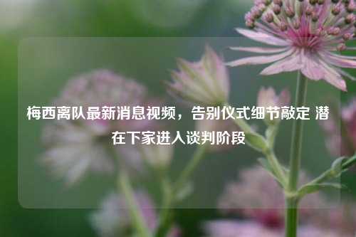 梅西离队最新消息视频,告别仪式细节敲定 潜在下家进入谈判阶段