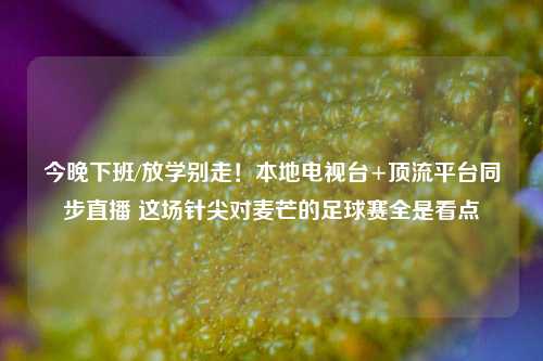 今晚下班/放学别走!本地电视台+顶流平台同步直播 这场针尖对麦芒的足球赛全是看点