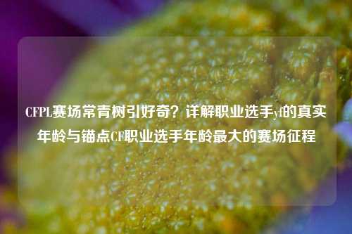 CFPL赛场常青树引好奇?详解职业选手yf的真实年龄与锚点CF职业选手年龄更大的赛场征程