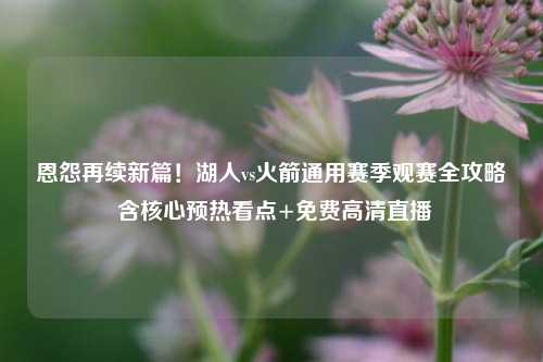 恩怨再续新篇!湖人vs火箭通用赛季观赛全攻略 含核心预热看点+免费高清直播