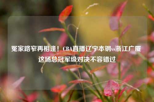 冤家路窄再相逢!CBA直播辽宁本钢vs浙江广厦 这场总冠军级对决不容错过