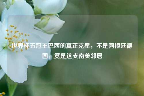 世界杯五冠王巴西的真正克星,不是阿根廷德国,竟是这支南美邻居