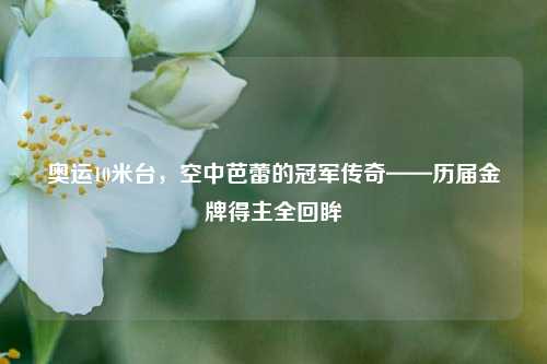 奥运10米台,空中芭蕾的冠军传奇——历届金牌得主全回眸