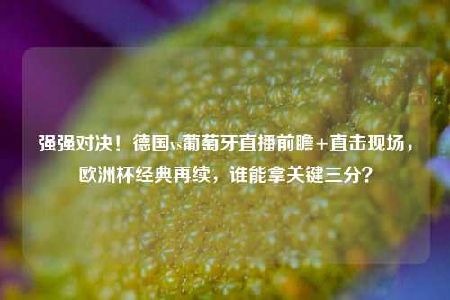 强强对决!德国vs葡萄牙直播前瞻+直击现场,欧洲杯经典再续,谁能拿关键三分?