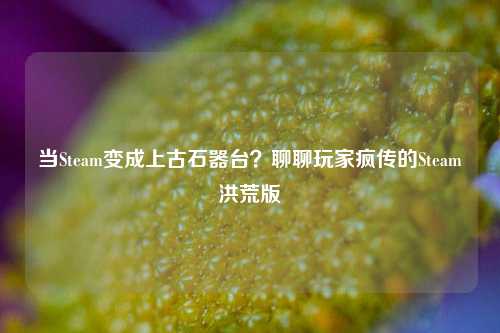 当Steam变成上古石器台？聊聊玩家疯传的Steam洪荒版
