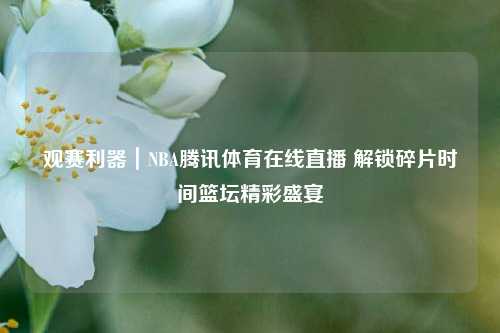 观赛利器|NBA腾讯体育在线直播 解锁碎片时间篮坛精彩盛宴