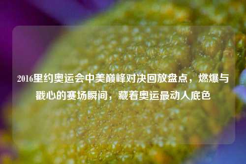 2016里约奥运会中美巅峰对决回放盘点,燃爆与戳心的赛场瞬间,藏着奥运最动人底色