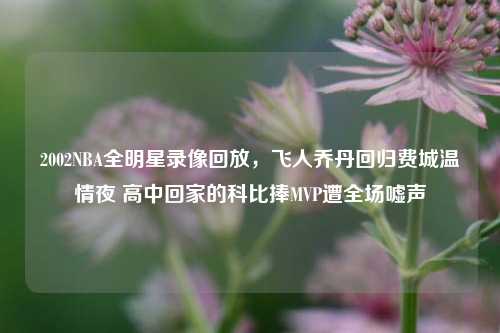 2002NBA全明星录像回放,飞人乔丹回归费城温情夜 高中回家的科比捧MVP遭全场嘘声