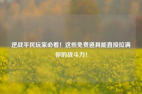逆战平民玩家必看！这些免费道具能直接拉满你的战斗力！