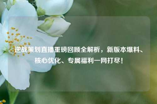 逆战策划直播重磅回顾全解析,新版本爆料、核心优化、专属福利一网打尽!