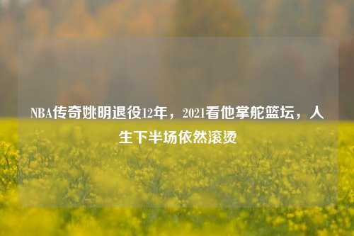 NBA传奇姚明退役12年，2021看他掌舵篮坛，人生下半场依然滚烫