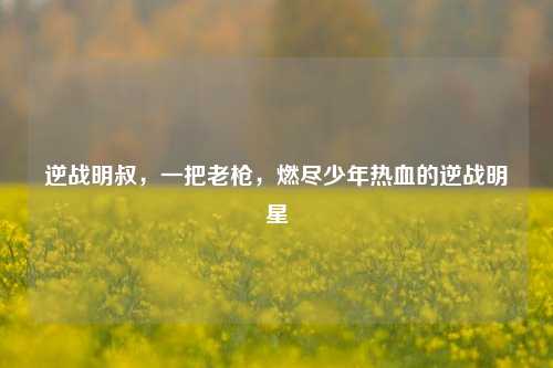 逆战明叔,一把老枪,燃尽少年热血的逆战明星