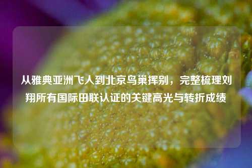从雅典亚洲飞人到北京鸟巢挥别,完整梳理刘翔所有国际田联认证的关键高光与转折成绩