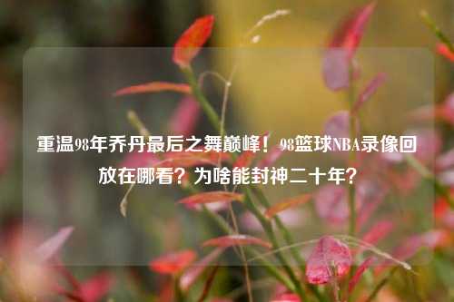 重温98年乔丹最后之舞巅峰!98篮球NBA录像回放在哪看?为啥能封神二十年?