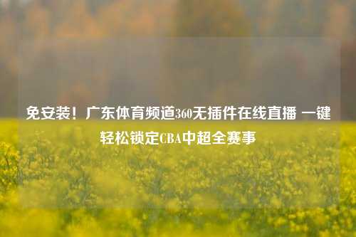 免安装!广东体育频道360无插件在线直播 一键轻松锁定CBA中超全赛事
