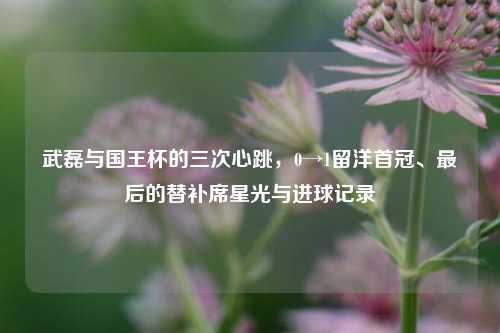 武磊与国王杯的三次心跳,0→1留洋首冠、最后的替补席星光与进球记录