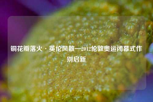 铜花瓣落火·英伦风散—2012伦敦奥运闭幕式作别启新