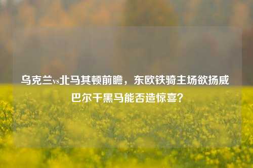 乌克兰vs北马其顿前瞻,东欧铁骑主场欲扬威 巴尔干黑马能否造惊喜?