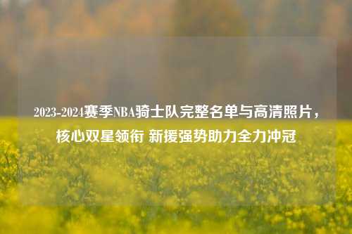 2023-2024赛季NBA骑士队完整名单与高清照片,核心双星领衔 新援强势助力全力冲冠