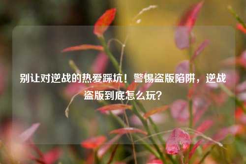 别让对逆战的热爱踩坑！警惕盗版陷阱，逆战盗版到底怎么玩？