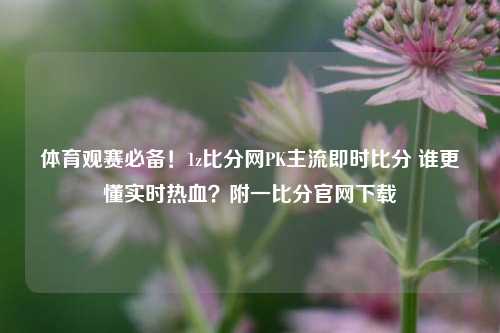 体育观赛必备!1z比分网PK主流即时比分 谁更懂实时热血?附一比分官网下载